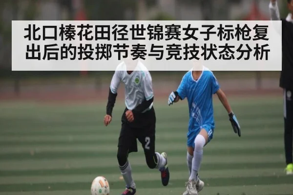北口榛花田径世锦赛女子标枪复出后的投掷节奏与竞技状态分析